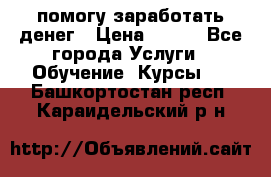 помогу заработать денег › Цена ­ 600 - Все города Услуги » Обучение. Курсы   . Башкортостан респ.,Караидельский р-н